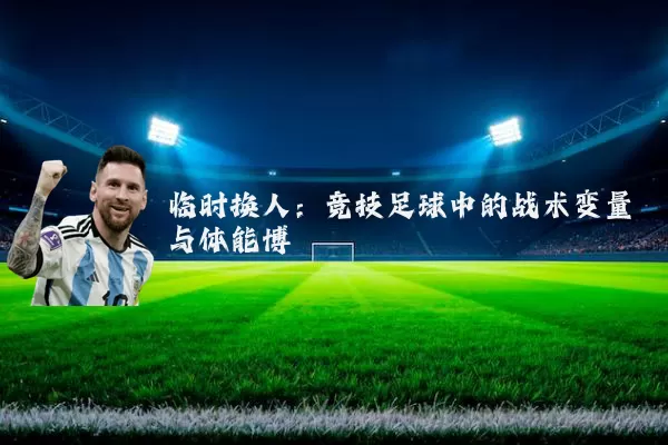 临时换人：竞技足球中的战术变量与体能博弈